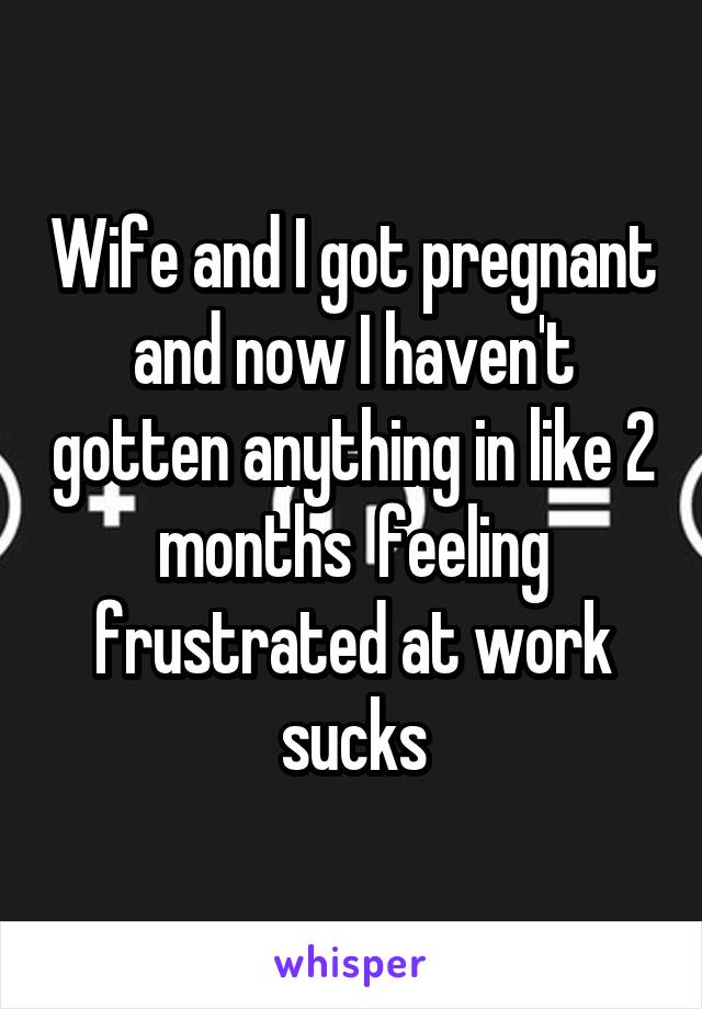 Wife and I got pregnant and now I haven't gotten anything in like 2 months  feeling frustrated at work sucks