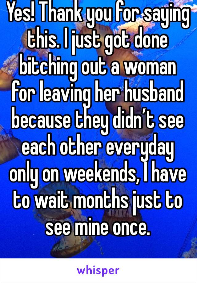 Yes! Thank you for saying this. I just got done bitching out a woman for leaving her husband because they didn’t see each other everyday only on weekends, I have to wait months just to see mine once. 
