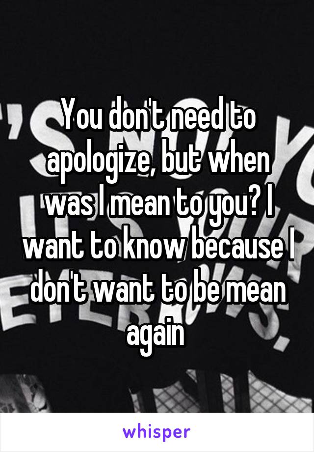 You don't need to apologize, but when was I mean to you? I want to know because I don't want to be mean again 