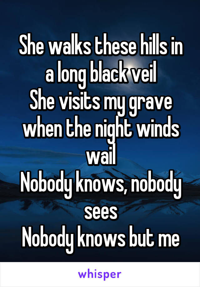 She walks these hills in a long black veil
She visits my grave when the night winds wail
Nobody knows, nobody sees
Nobody knows but me