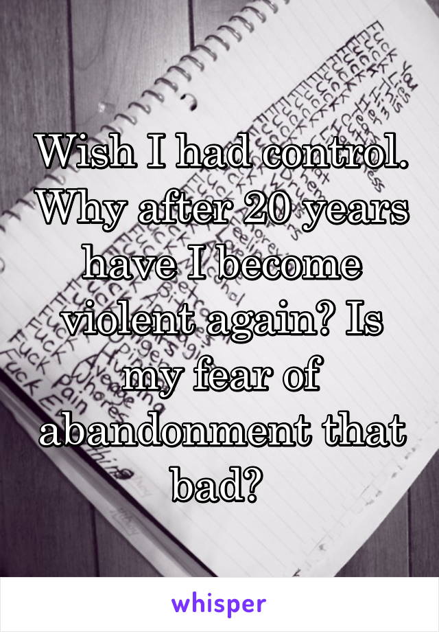 Wish I had control. Why after 20 years have I become violent again? Is my fear of abandonment that bad? 