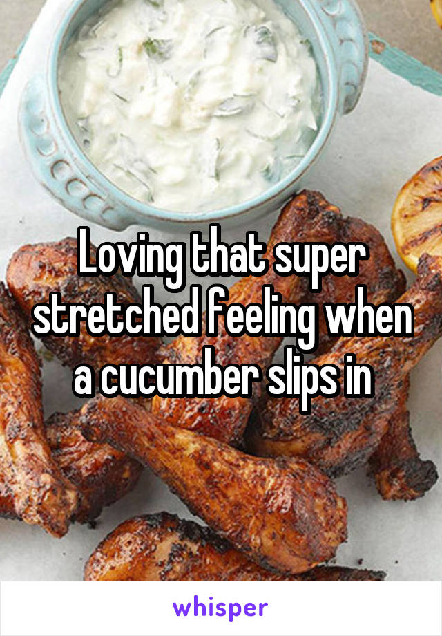 Loving that super stretched feeling when a cucumber slips in