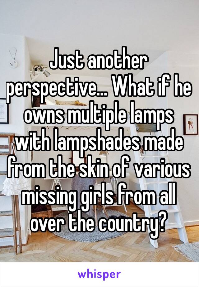 Just another perspective… What if he owns multiple lamps with lampshades made from the skin of various missing girls from all over the country?