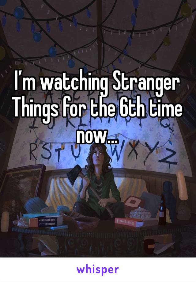 I’m watching Stranger Things for the 6th time now... 