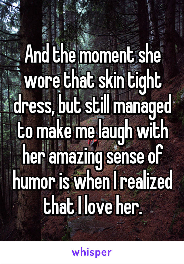 And the moment she wore that skin tight dress, but still managed to make me laugh with her amazing sense of humor is when I realized that I love her.