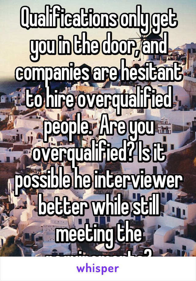 Qualifications only get you in the door, and companies are hesitant to hire overqualified people.  Are you overqualified? Is it possible he interviewer better while still meeting the requirements?