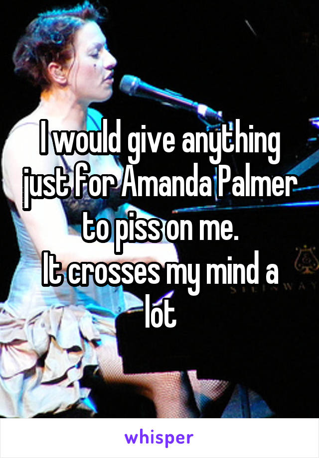 I would give anything just for Amanda Palmer to piss on me.
It crosses my mind a lot