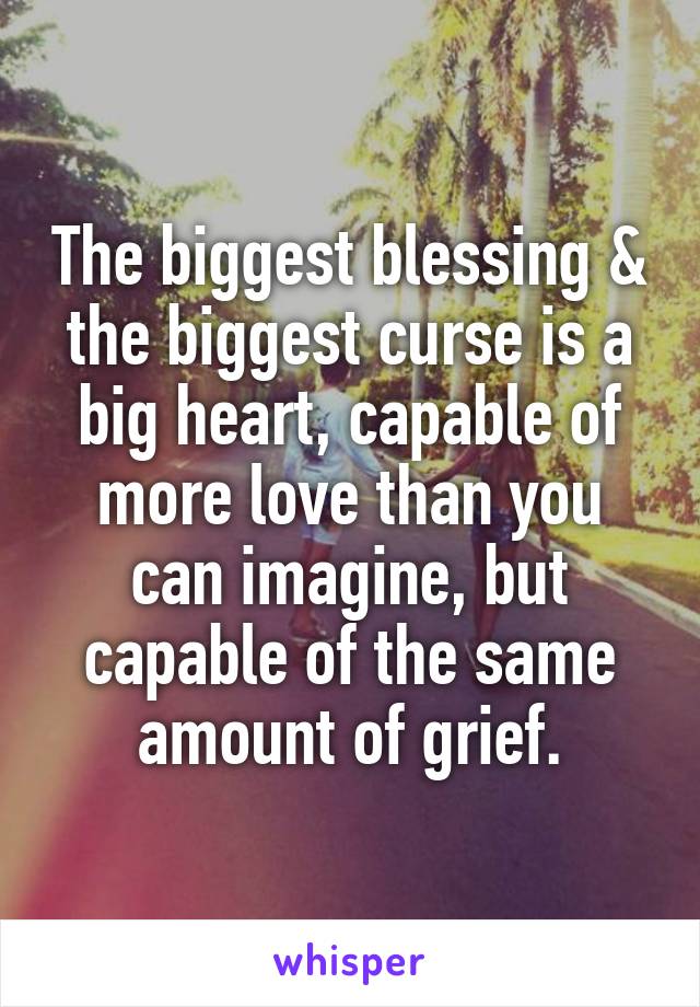 The biggest blessing & the biggest curse is a big heart, capable of more love than you can imagine, but capable of the same amount of grief.