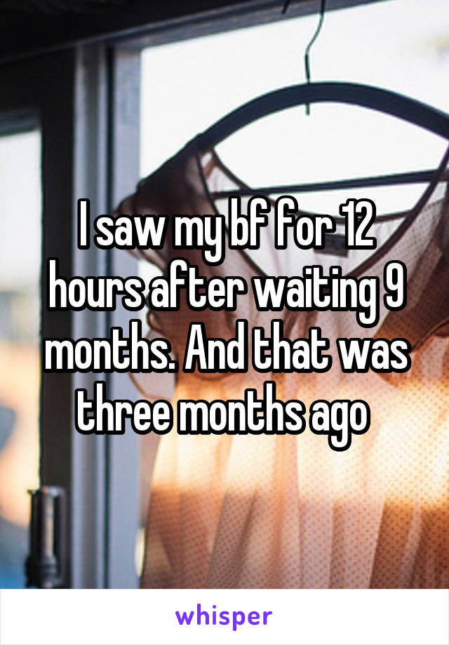 I saw my bf for 12 hours after waiting 9 months. And that was three months ago 