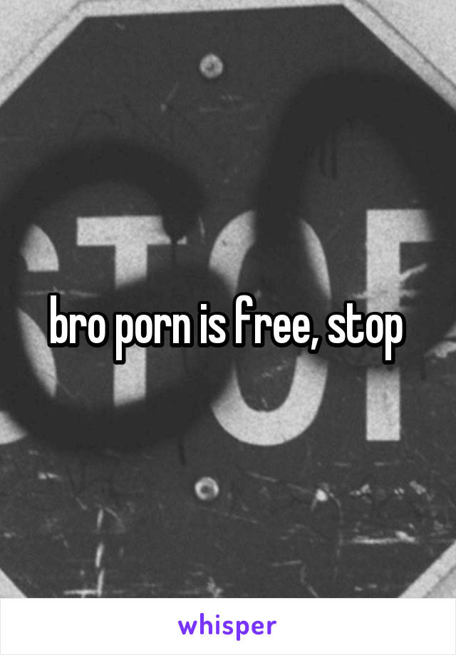 bro porn is free, stop 