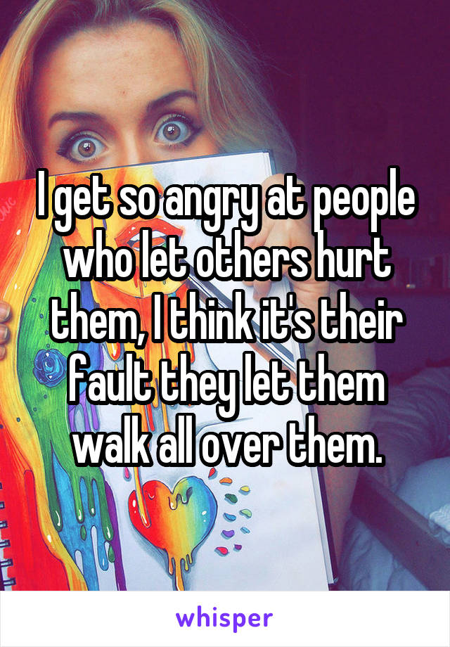 I get so angry at people who let others hurt them, I think it's their fault they let them walk all over them.