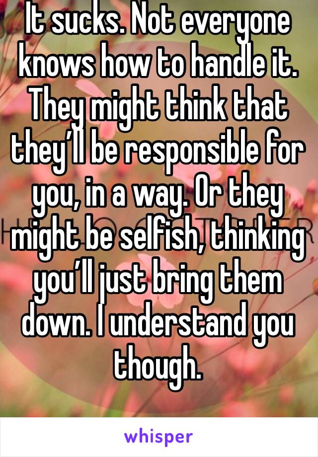 It sucks. Not everyone knows how to handle it. They might think that they’ll be responsible for you, in a way. Or they might be selfish, thinking you’ll just bring them down. I understand you though.