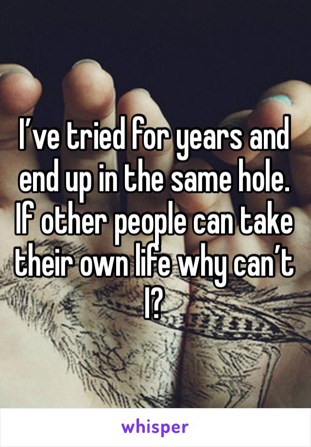 I’ve tried for years and end up in the same hole. If other people can take their own life why can’t I?