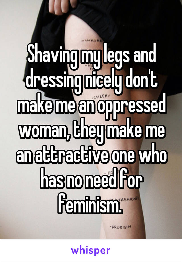 Shaving my legs and dressing nicely don't make me an oppressed woman, they make me an attractive one who has no need for feminism. 