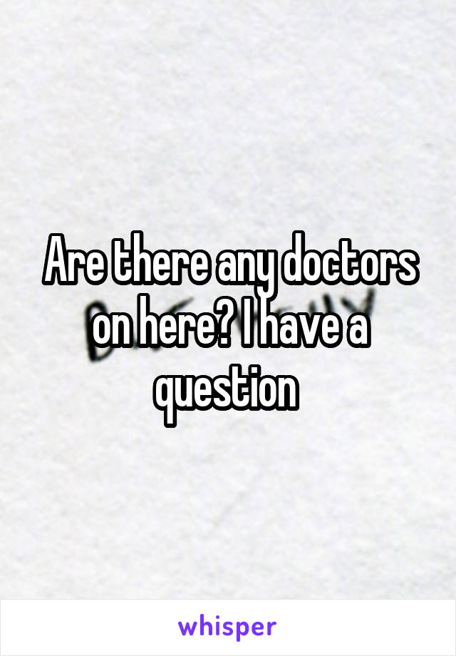 Are there any doctors on here? I have a question 