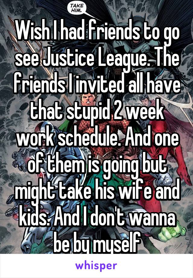 Wish I had friends to go see Justice League. The friends I invited all have that stupid 2 week work schedule. And one of them is going but might take his wife and kids. And I don't wanna be by myself