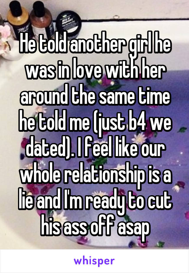 He told another girl he was in love with her around the same time he told me (just b4 we dated). I feel like our whole relationship is a lie and I'm ready to cut his ass off asap