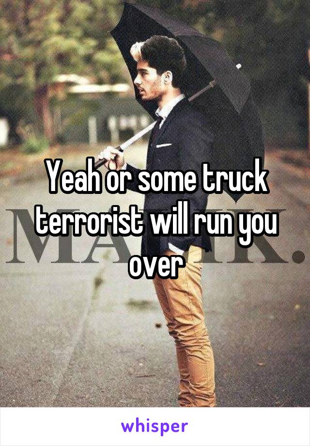 Yeah or some truck terrorist will run you over