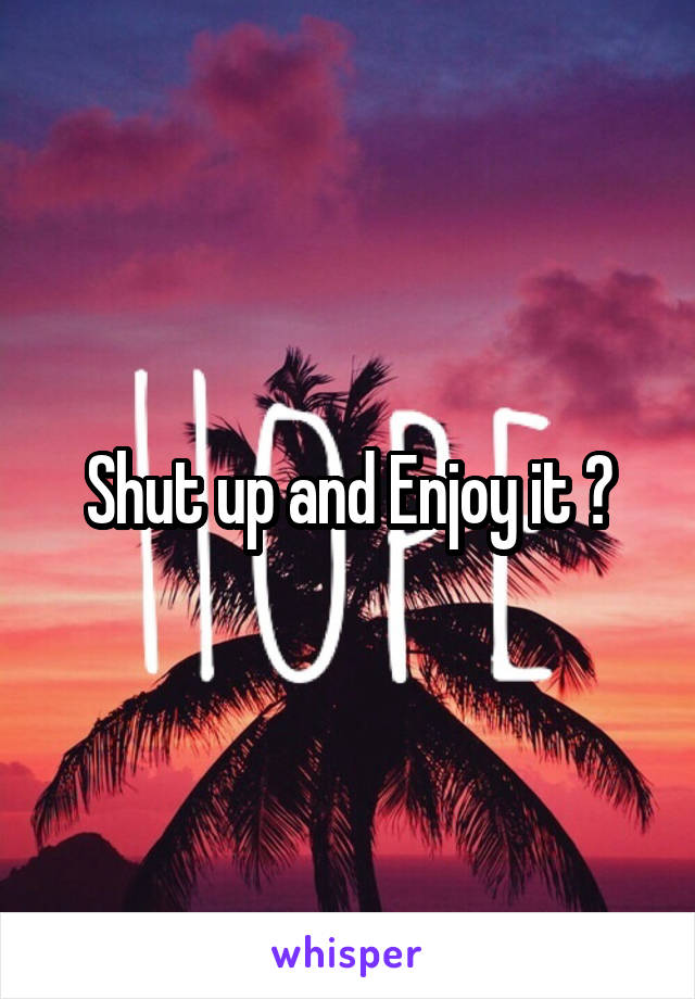 Shut up and Enjoy it ?