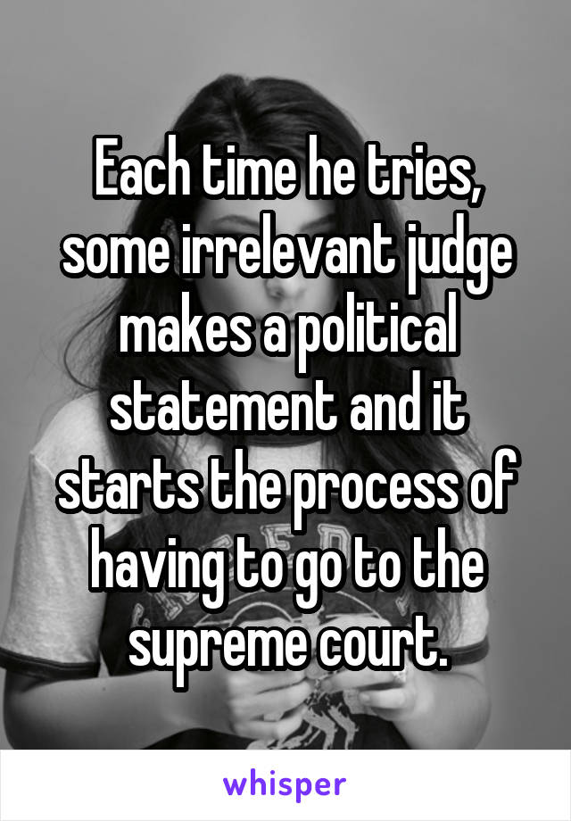Each time he tries, some irrelevant judge makes a political statement and it starts the process of having to go to the supreme court.