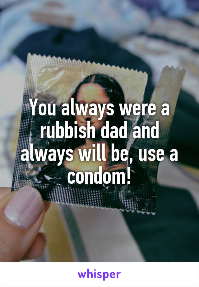 You always were a rubbish dad and always will be, use a condom!