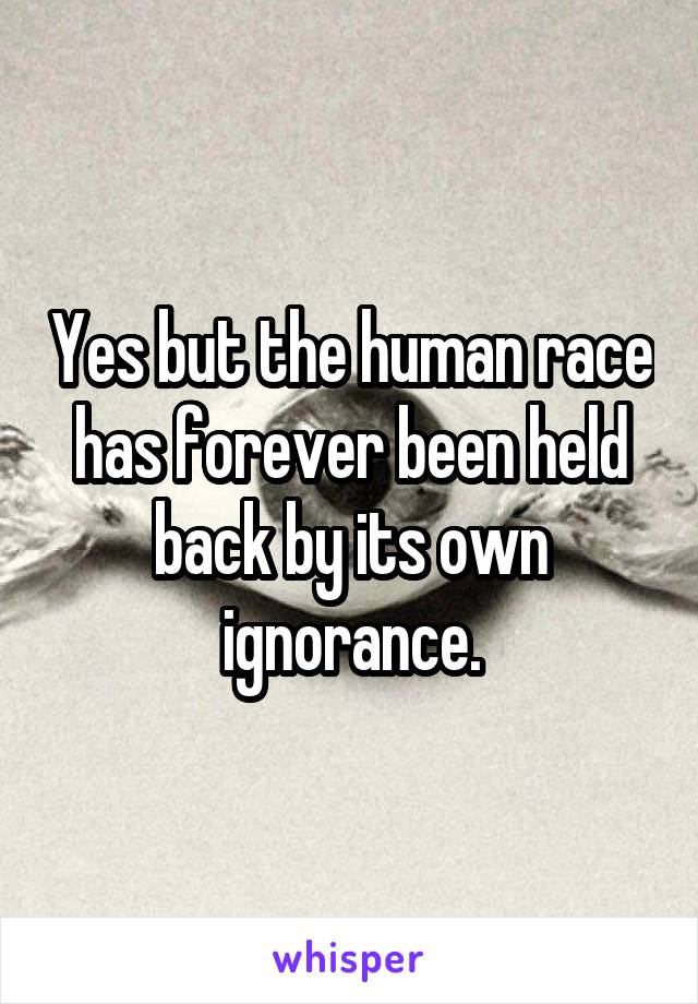 Yes but the human race has forever been held back by its own ignorance.
