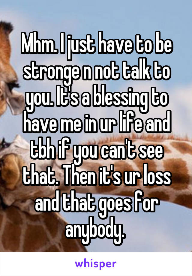 Mhm. I just have to be stronge n not talk to you. It's a blessing to have me in ur life and tbh if you can't see that. Then it's ur loss and that goes for anybody. 