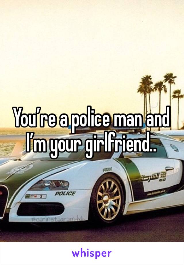 You’re a police man and I’m your girlfriend.. 