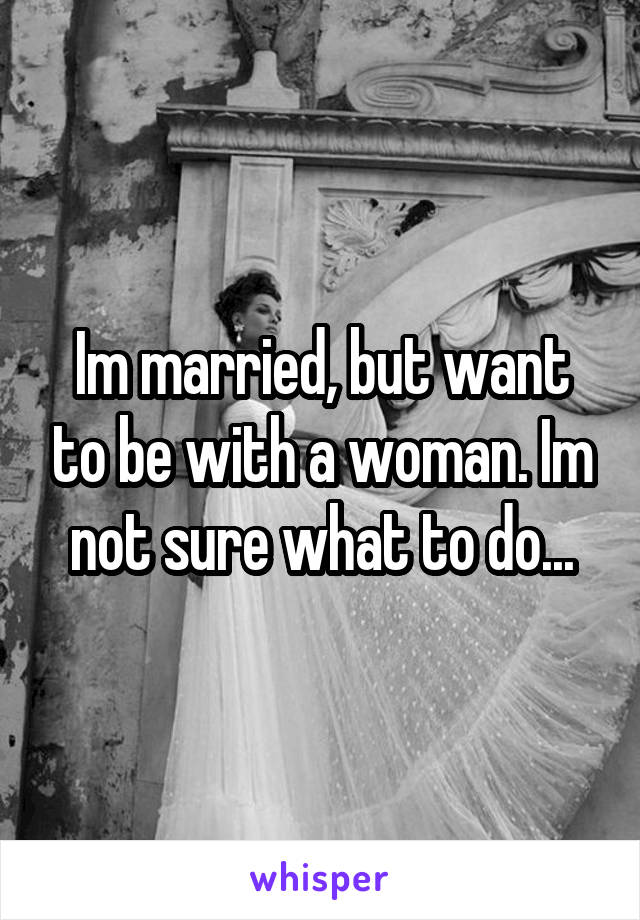 Im married, but want to be with a woman. Im not sure what to do...