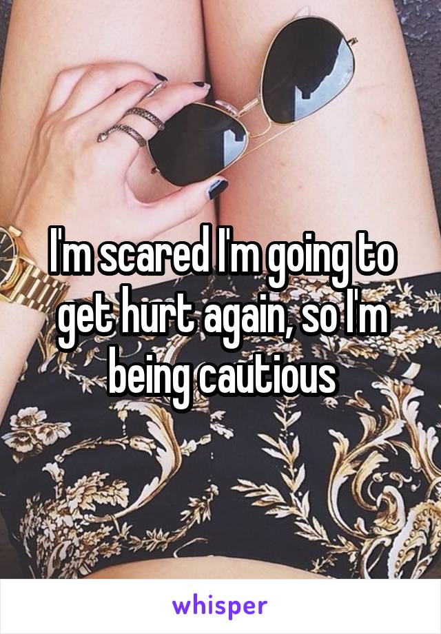 I'm scared I'm going to get hurt again, so I'm being cautious