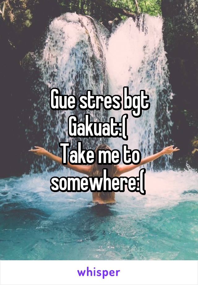 Gue stres bgt
Gakuat:( 
Take me to somewhere:( 