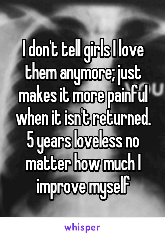 I don't tell girls I love them anymore; just makes it more painful when it isn't returned.
5 years loveless no matter how much I improve myself