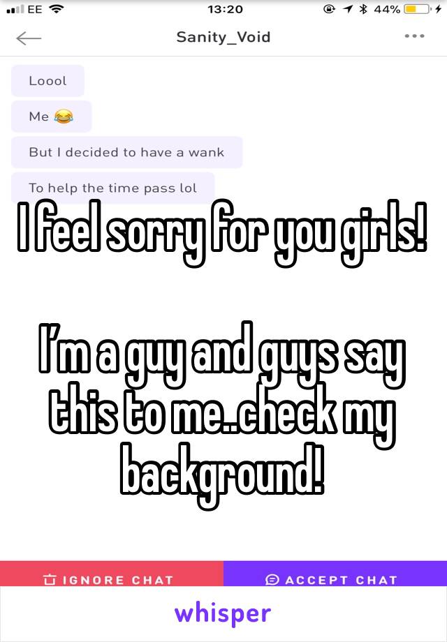 I feel sorry for you girls!

I’m a guy and guys say this to me..check my background!
