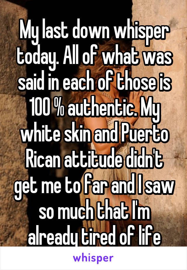My last down whisper today. All of what was said in each of those is 100 % authentic. My white skin and Puerto Rican attitude didn't get me to far and I saw so much that I'm already tired of life