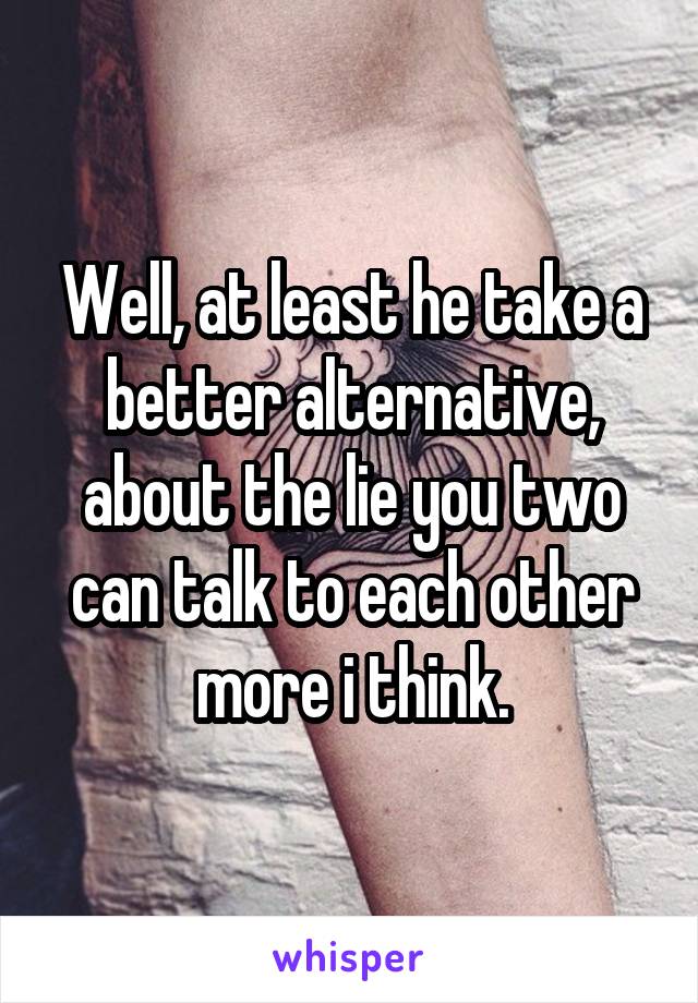 Well, at least he take a better alternative, about the lie you two can talk to each other more i think.