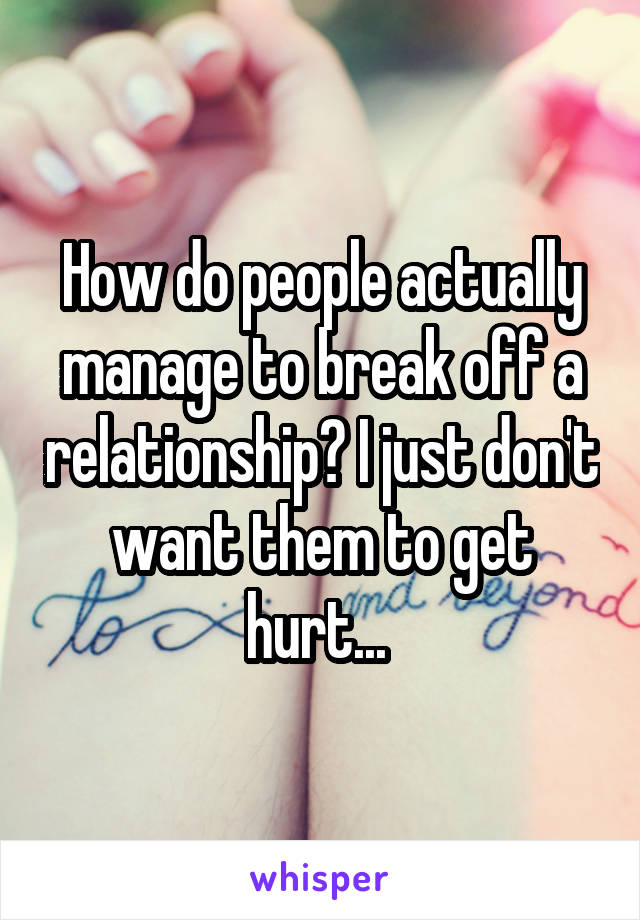How do people actually manage to break off a relationship? I just don't want them to get hurt... 