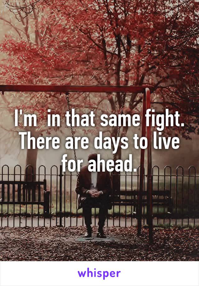 I'm  in that same fight. There are days to live for ahead.