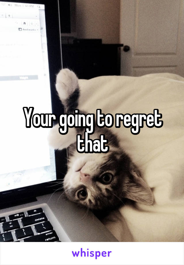 Your going to regret that