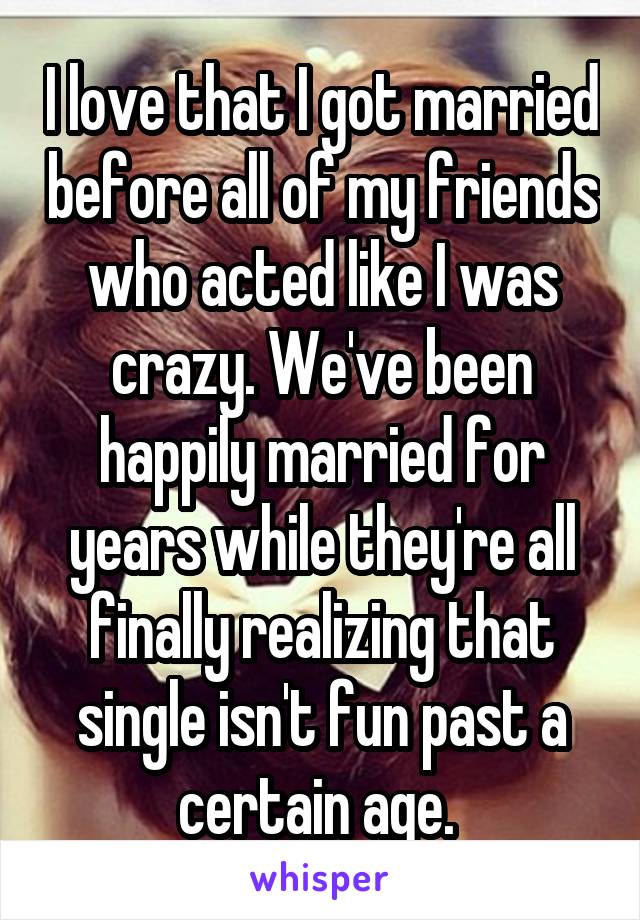 I love that I got married before all of my friends who acted like I was crazy. We've been happily married for years while they're all finally realizing that single isn't fun past a certain age. 
