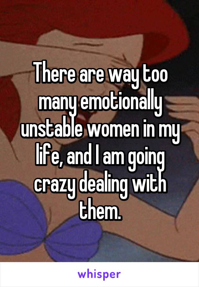 There are way too many emotionally unstable women in my life, and I am going crazy dealing with them.