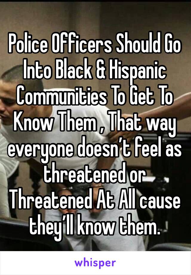 Police Officers Should Go Into Black & Hispanic Communities To Get To Know Them , That way everyone doesn’t feel as threatened or Threatened At All cause they’ll know them.