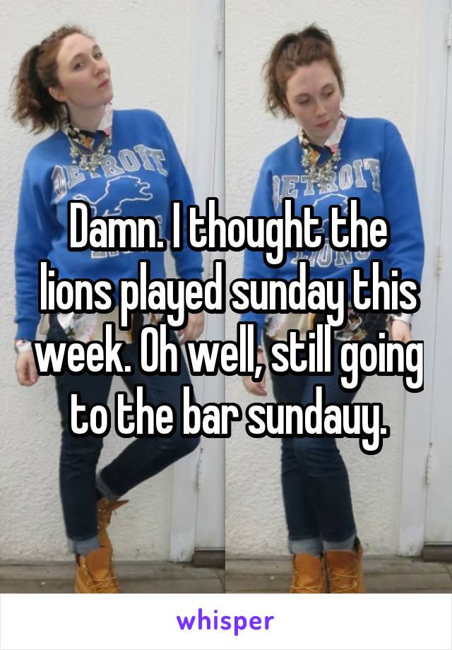 Damn. I thought the lions played sunday this week. Oh well, still going to the bar sundauy.