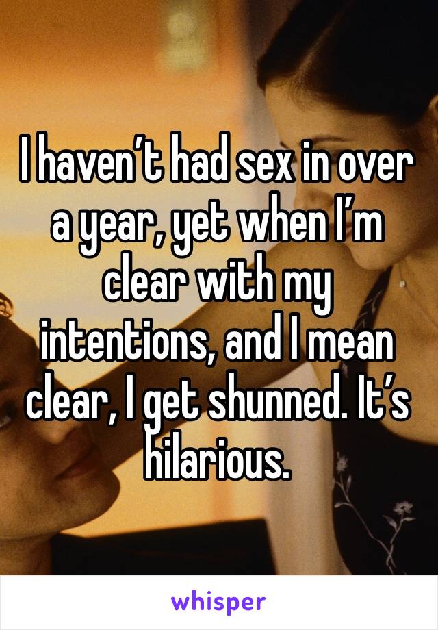I haven’t had sex in over a year, yet when I’m clear with my intentions, and I mean clear, I get shunned. It’s hilarious. 