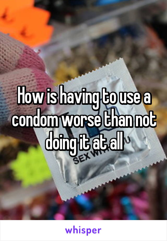 How is having to use a condom worse than not doing it at all