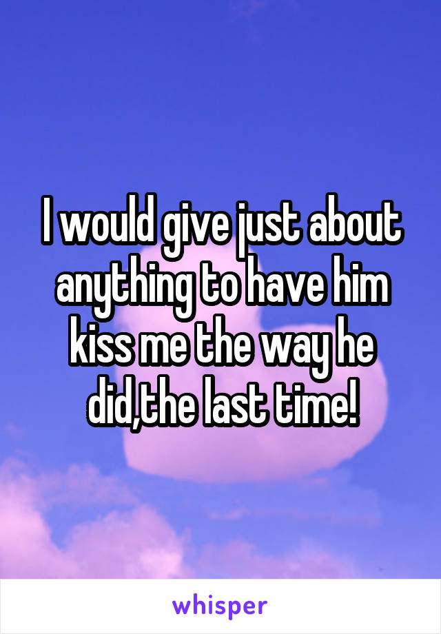 I would give just about anything to have him kiss me the way he did,the last time!