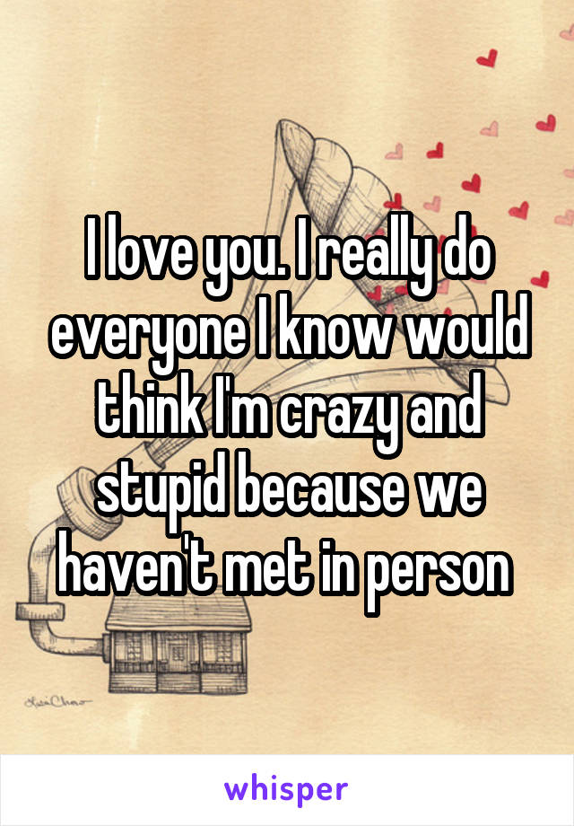 I love you. I really do everyone I know would think I'm crazy and stupid because we haven't met in person 