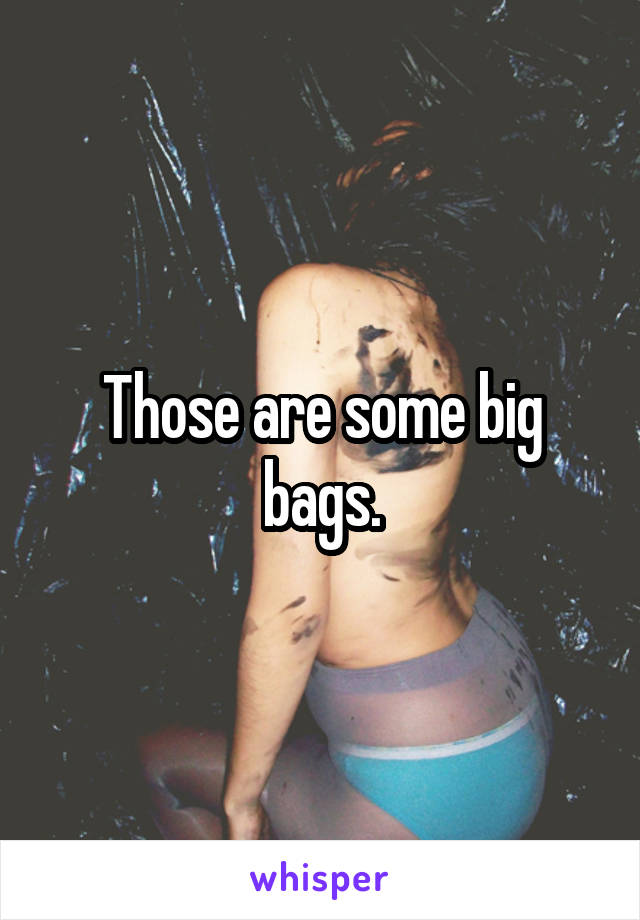 Those are some big bags.