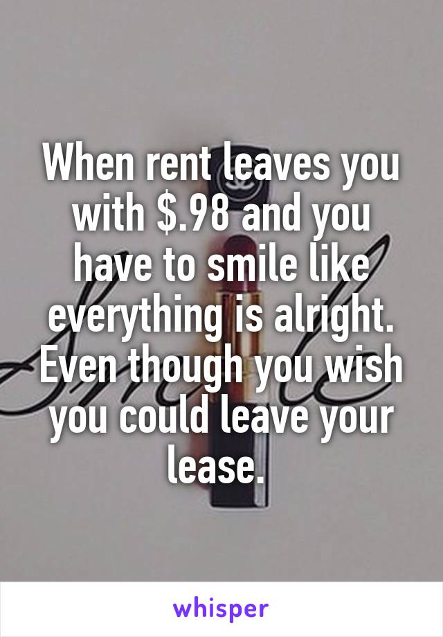 When rent leaves you with $.98 and you have to smile like everything is alright. Even though you wish you could leave your lease. 