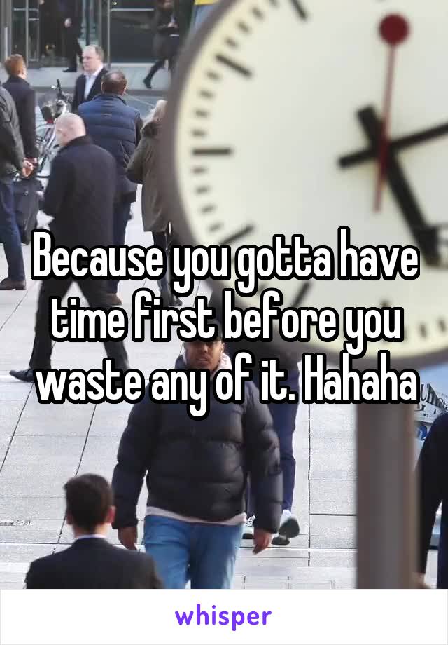 Because you gotta have time first before you waste any of it. Hahaha