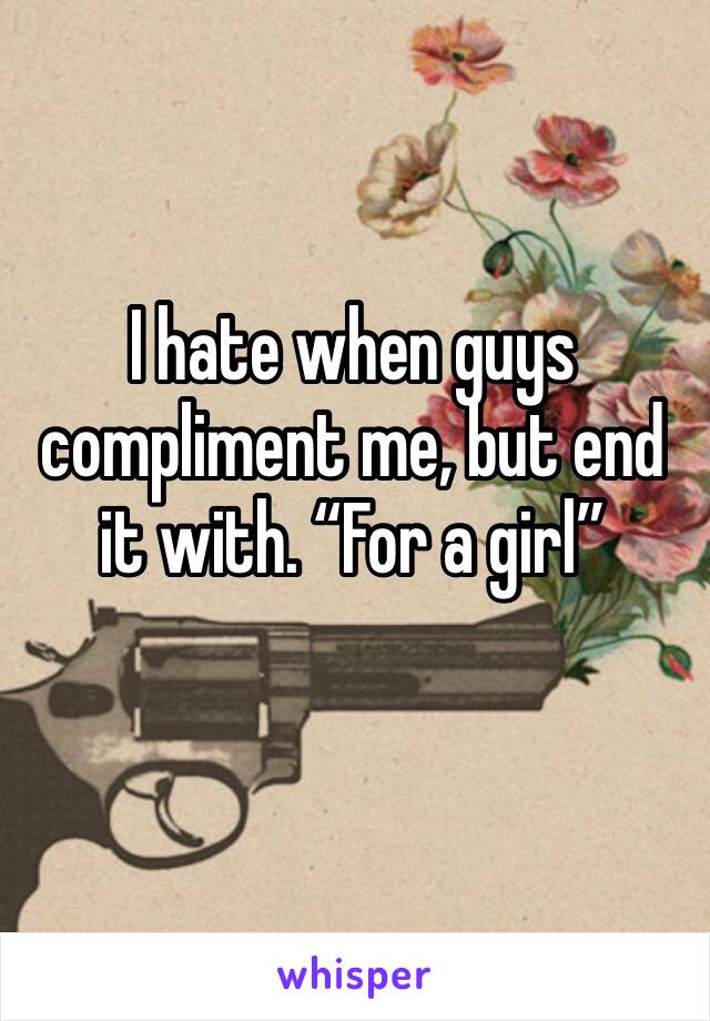 I hate when guys compliment me, but end it with. “For a girl”